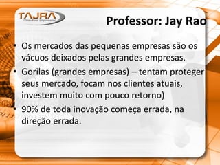 Professor: Jay Rao
• Os mercados das pequenas empresas são os
vácuos deixados pelas grandes empresas.
• Gorilas (grandes empresas) – tentam proteger
seus mercado, focam nos clientes atuais,
investem muito com pouco retorno)
• 90% de toda inovação começa errada, na
direção errada.
 