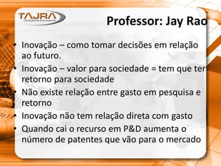Professor: Jay Rao
• Inovação – como tomar decisões em relação
ao futuro.
• Inovação – valor para sociedade = tem que ter
retorno para sociedade
• Não existe relação entre gasto em pesquisa e
retorno
• Inovação não tem relação direta com gasto
• Quando cai o recurso em P&D aumenta o
número de patentes que vão para o mercado
 