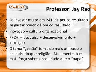 Professor: Jay Rao
• Se investir muito em P&D dá pouco resultado,
se gastar pouco dá pouco resultado
• Inovação – cultura organizacional
• P+D+i – pesquisa + desenvolvimento +
inovação
• O tema “gestão” tem sido mais utilizado e
pesquisado que religião. Atualmente, tem
mais força sobre a sociedade que o “papa”.
 