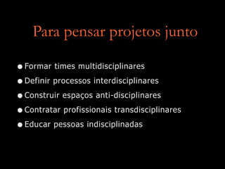 Para pensar projetos junto
•Formar times multidisciplinares
•Definir processos interdisciplinares
•Construir espaços anti-disciplinares
•Contratar profissionais transdisciplinares
•Educar pessoas indisciplinadas
 