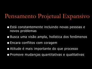 Pensamento Projetual Expansivo
•Está constantemente incluindo novas pessoas e
novos problemas
•Busca uma visão ampla, holística dos fenômenos
•Encara conflitos com coragem
•Atitude é mais importante do que processo
•Promove mudanças quantitativas e qualitativas
 