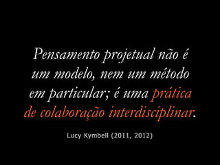 Pensamento projetual não é
um modelo, nem um método
em particular; é uma prática
de colaboração interdisciplinar.
Lucy Kymbell (2011, 2012)
 