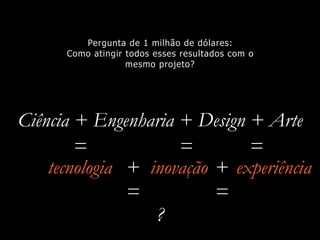 Ciência + Engenharia + Design + Arte
tecnologia inovação
Pergunta de 1 milhão de dólares:
Como atingir todos esses resultados com o
mesmo projeto?
= = =
+ +
= =
?
experiência
 
