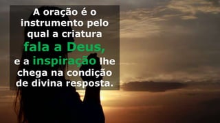 A oração é o
instrumento pelo
qual a criatura
fala a Deus,
e a inspiração lhe
chega na condição
de divina resposta.