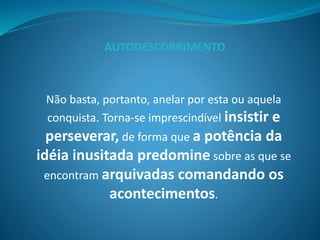 Não basta, portanto, anelar por esta ou aquela
conquista. Torna-se imprescindível insistir e
perseverar, de forma que a potência da
idéia inusitada predomine sobre as que se
encontram arquivadas comandando os
acontecimentos.
AUTODESCOBRIMENTO
 