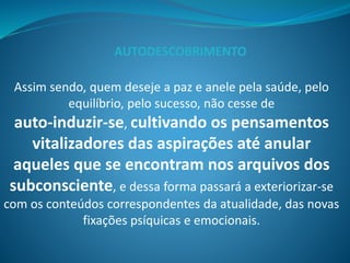 Assim sendo, quem deseje a paz e anele pela saúde, pelo
equilíbrio, pelo sucesso, não cesse de
auto-induzir-se, cultivando os pensamentos
vitalizadores das aspirações até anular
aqueles que se encontram nos arquivos dos
subconsciente, e dessa forma passará a exteriorizar-se
com os conteúdos correspondentes da atualidade, das novas
fixações psíquicas e emocionais.
AUTODESCOBRIMENTO
 