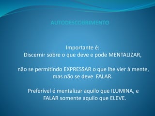 Importante é:
Discernir sobre o que deve e pode MENTALIZAR,
não se permitindo EXPRESSAR o que lhe vier à mente,
mas não se deve FALAR.
Preferível é mentalizar aquilo que ILUMINA, e
FALAR somente aquilo que ELEVE.
AUTODESCOBRIMENTO
 