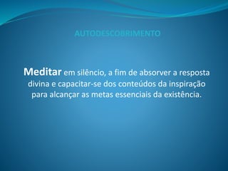 Meditar em silêncio, a fim de absorver a resposta
divina e capacitar-se dos conteúdos da inspiração
para alcançar as metas essenciais da existência.
AUTODESCOBRIMENTO
 