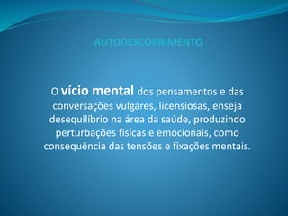 O vício mental dos pensamentos e das
conversações vulgares, licensiosas, enseja
desequilíbrio na área da saúde, produzindo
perturbações fisícas e emocionais, como
consequência das tensões e fixações mentais.
AUTODESCOBRIMENTO
 