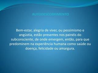 Bem-estar, alegria de viver, ou pessimismo e
angústia, estão presentes nos painéis do
subconsciente, de onde emergem, então, para que
predominem na experiência humana como saúde ou
doença, felicidade ou amargura.
AUTODESCOBRIMENTO
 