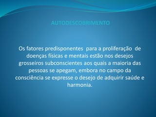 Os fatores predisponentes para a proliferação de
doenças físicas e mentais estão nos desejos
grosseiros subconscientes aos quais a maioria das
pessoas se apegam, embora no campo da
consciência se expresse o desejo de adquirir saúde e
harmonia.
AUTODESCOBRIMENTO
 