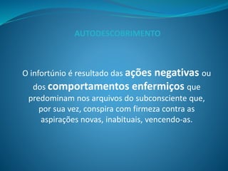 O infortúnio é resultado das ações negativas ou
dos comportamentos enfermiços que
predominam nos arquivos do subconsciente que,
por sua vez, conspira com firmeza contra as
aspirações novas, inabituais, vencendo-as.
AUTODESCOBRIMENTO
 