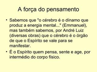 A força do pensamento
• Sabemos que "o cérebro é o dínamo que
produz a energia mental..." (Emmanuel),
mas também sabemos, por André Luiz
(diversas obras) que o cérebro é o órgão
de que o Espírito se vale para se
manifestar.
• É o Espírito quem pensa, sente e age, por
intermédio do corpo físico.

 