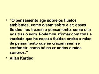 • “O pensamento age sobre os fluídos
ambientes, como o som sobre o ar; esses
fluidos nos trazem o pensamento, como o ar
nos traz o som. Podemos afirmar com toda a
verdade que há nesses fluidos ondas e raios
de pensamento que se cruzam sem se
confundir, como há no ar ondas e raios
sonoros.”
• Allan Kardec

 