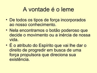 A vontade é o leme
• De todos os tipos de força incorporados
ao nosso conhecimento.
• Nela encontramos o botão poderoso que
decide o movimento ou a inércia de nossa
vida.
• É o atributo do Espírito que vai lhe dar o
direito de progredir em busca de uma
força propulsora que direciona sua
existência.

 