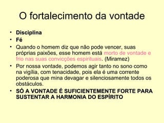 O fortalecimento da vontade
• Disciplina
• Fé
• Quando o homem diz que não pode vencer, suas
próprias paixões, esse homem está morto de vontade e
frio nas suas convicções espirituais. (Miramez)
• Por nossa vontade, podemos agir tanto no sono como
na vigília, com tenacidade, pois ela é uma corrente
poderosa que mina devagar e silenciosamente todos os
obstáculos.
• SÓ A VONTADE É SUFICIENTEMENTE FORTE PARA
SUSTENTAR A HARMONIA DO ESPÍRITO

 