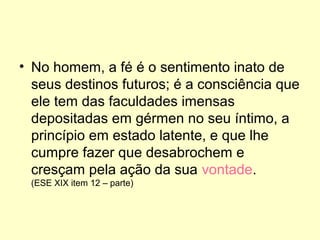 • No homem, a fé é o sentimento inato de
seus destinos futuros; é a consciência que
ele tem das faculdades imensas
depositadas em gérmen no seu íntimo, a
princípio em estado latente, e que lhe
cumpre fazer que desabrochem e
cresçam pela ação da sua vontade.
(ESE XIX item 12 – parte)

 