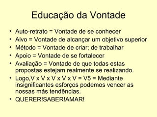 Educação da Vontade
•
•
•
•
•

Auto-retrato = Vontade de se conhecer
Alvo = Vontade de alcançar um objetivo superior
Método = Vontade de criar; de trabalhar
Apoio = Vontade de se fortalecer
Avaliação = Vontade de que todas estas
propostas estejam realmente se realizando.
• Logo,V x V x V x V x V = V5 = Mediante
insignificantes esforços podemos vencer as
nossas más tendências.
• QUERER!SABER!AMAR!

 