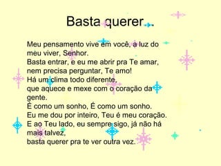 Basta querer...
Meu pensamento vive em você, a luz do
meu viver, Senhor.
Basta entrar, e eu me abrir pra Te amar,
nem precisa perguntar, Te amo!
Há um clima todo diferente,
que aquece e mexe com o coração da
gente.
É como um sonho, É como um sonho.
Eu me dou por inteiro, Teu é meu coração.
E ao Teu lado, eu sempre sigo, já não há
mais talvez,
basta querer pra te ver outra vez.

 