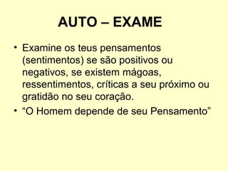 AUTO – EXAME
• Examine os teus pensamentos
(sentimentos) se são positivos ou
negativos, se existem mágoas,
ressentimentos, críticas a seu próximo ou
gratidão no seu coração.
• “O Homem depende de seu Pensamento”

 