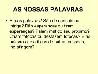 AS NOSSAS PALAVRAS
• E tuas palavras? São de consolo ou
intriga? Dão esperanças ou tiram
esperanças? Falam mal do seu próximo?
Criam fofocas ou desfazem fofocas? E as
palavras de críticas de outras pessoas,
lhe atingem?

 
