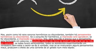 Mas, assim como há raios sonoros harmônicos ou discordantes, também há pensamentos
harmônicos ou discordantes. Se o conjunto for harmônico, a impressão será agradável; se
for discordante, a impressão será penosa. Ora, para isso não é preciso que o pensamento
seja formulado em palavras; a radiação fluídica não deixa de existir pelo fato de ser ou não
ser expressa; se todas forem benevolentes, todos os assistentes experimentarão um
verdadeiro bem-estar e sentir-se-ão à vontade; mas se se misturarem alguns pensamentos
maus, produzem o efeito de uma corrente de ar gelado num meio tépido.
 