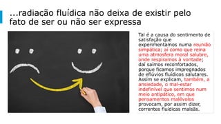 ...radiação fluídica não deixa de existir pelo
fato de ser ou não ser expressa
Tal é a causa do sentimento de
satisfação que
experimentamos numa reunião
simpática; aí como que reina
uma atmosfera moral salubre,
onde respiramos à vontade;
daí saímos reconfortados,
porque ficamos impregnados
de eflúvios fluídicos salutares.
Assim se explicam, também, a
ansiedade, o mal-estar
indefinível que sentimos num
meio antipático, em que
pensamentos malévolos
provocam, por assim dizer,
correntes fluídicas malsãs.
 