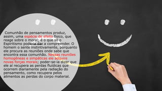 Comunhão de pensamentos produz,
assim, uma espécie de efeito físico, que
reage sobre o moral; é o que só o
Espiritismo poderia dar a compreender. O
homem o sente instintivamente, porquanto
ele procura as reuniões onde sabe que
encontra essa comunhão. Nessas reuniões
homogêneas e simpáticas ele adquire
novas forças morais; poder-se-ia dizer que
ele aí recupera as perdas fluídicas que
ocorrem diariamente pela radiação do
pensamento, como recupera pelos
alimentos as perdas do corpo material.
 