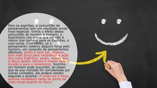 Para os espíritas, a comunhão de
pensamentos tem um resultado ainda
mais especial. Vimos o efeito dessa
comunhão de homem a homem; o
Espiritismo nos prova que ele não é
menor dos homens para os Espíritos, e
vice-versa. Com efeito, se o
pensamento coletivo adquire força pelo
número, um conjunto de pensamentos
idênticos, tendo o bem por objetivo,
terá mais força para neutralizar a ação
dos maus Espíritos; assim, vemos que
a tática destes últimos é impelir para a
divisão e para o isolamento. Sozinho,
um homem pode sucumbir, ao passo
que se sua vontade for corroborada por
outras vontades, ele poderá resistir,
segundo o axioma: A união faz a força,
axioma verdadeiro tanto do ponto de
vista moral quanto do físico.
 