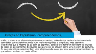 Graças ao Espiritismo, compreendemos,
então, o poder e os efeitos do pensamento coletivo; entendemos melhor o sentimento de
bem-estar que experimentamos num meio homogêneo e simpático; mas sabemos
igualmente que o mesmo se dá com os Espíritos, porque eles também recebem os eflúvios
de todos os pensamentos benévolos que para eles se elevam como uma nuvem de perfume.
Os que são felizes experimentam uma alegria ainda maior por esse concerto harmonioso; os
que sofrem sentem um maior alívio.
 