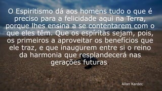 Allan Kardec
O Espiritismo dá aos homens tudo o que é
preciso para a felicidade aqui na Terra,
porque lhes ensina a se contentarem com o
que eles têm. Que os espíritas sejam, pois,
os primeiros a aproveitar os benefícios que
ele traz, e que inaugurem entre si o reino
da harmonia que resplandecerá nas
gerações futuras.
 