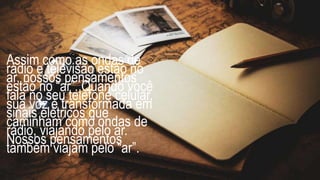 Assim como as ondas de
rádio e televisão estão no
ar, nossos pensamentos
estão no “ar”. Quando você
fala no seu telefone celular,
sua voz é transformada em
sinais elétricos que
caminham como ondas de
rádio, viajando pelo ar.
Nossos pensamentos
também viajam pelo “ar”.
 