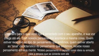 . O número para o qual você liga é conectado com o seu aparelho, e sua voz
chega até ele. Com nossos pensamentos acontece a mesma coisa. Quem
estiver receptivo ao tipo de pensamento que emitimos, quem estiver aberto
ao “sinal” característico do pensamento que emitimos, recebe nosso
pensamento em sua mente. Nosso pensamento é captado como ideia ou emoção
para a pessoa que se conecta com ele
 