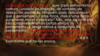Comunhão de pensamento quer dizer pensamento
comum, unidade de intenção, de vontade, de
desejo, de aspiração. Ninguém pode desconhecer
que o pensamento é uma força, mas é uma força
puramente moral e abstrata? Não, pois do contrário
não compreenderíamos certos efeitos do
pensamento, e ainda menos a comunhão do
pensamento. Para compreendê-lo, é preciso
conhecer as propriedades e a ação dos elementos
que constituem a nossa essência espiritual, e é o
Espiritismo que no-las ensina.
 