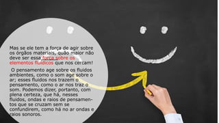 Mas se ele tem a força de agir sobre
os órgãos materiais, quão maior não
deve ser essa força sobre os
elementos fluídicos que nos cercam!
O pensamento age sobre os fluidos
ambientes, como o som age sobre o
ar; esses fluidos nos trazem o
pensamento, como o ar nos traz o
som. Podemos dizer, portanto, com
plena certeza, que há, nesses
fluidos, ondas e raios de pensamen-
tos que se cruzam sem se
confundirem, como há no ar ondas e
raios sonoros.
 