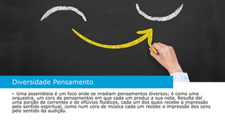 Diversidade Pensamento
• Uma assembleia é um foco onde se irradiam pensamentos diversos; é como uma
orquestra, um coro de pensamentos em que cada um produz a sua nota. Resulta daí
uma porção de correntes e de eflúvios fluídicos, cada um dos quais recebe a impressão
pelo sentido espiritual, como num coro de música cada um recebe a impressão dos sons
pelo sentido da audição.
 