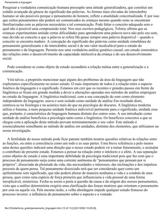 Pensamento e linguagem

Pesquisar a verdadeira comunicação humana pressupõe uma atitude generalizadora, que constitui um
estádio avançado da gênese do significado das palavras. As formas mais elevadas do intercâmbio
humano só são possíveis porque o pensamento do homem, reflete a atualidade conceitualizada. É por isso
que certos pensamentos não podem ser comunicados às crianças mesmo quando estas se encontram
familiarizadas com as palavras necessárias a tal comunicação. Pode faltar o conceito adequado sem o
qual não é possível uma compreensão total. Nos seus escritos pedagógicos, Tolstoy afirma que as
crianças experimentam amiúde certas dificuldades para aprenderem uma palavra nova não pelo seu som,
mas devido ao conceito a que a palavra se refere Há quase sempre uma palavra disponível – quando o
conceito se encontra maduro. A concepção do significado das palavras como unidade simultânea do
pensamento generalizante e do intercâmbio social é de um valor incalculável para o estudo do
pensamento e da linguagem. Permite-nos uma verdadeira análise genético-causal, um estudo sistemático
das relações entre o desenvolvimento da capacidade intelectiva da criança e do seu desenvolvimento
social.

  Pode considerar-se como objeto de estudo secundário a relação mútua entre a generalização e a
comunicação.

    Virá talvez, a propósito mencionar aqui alguns dos problemas da área da linguagem que não
exploramos especificamente no nosso estudo. O mais importante de todos é a relação entre o aspecto
fonético da linguagem e o significado. Estamos em crer que os recentes e grandes passos em frente da
lingüística se ficam em grande medida a dever a alterações operadas nos métodos de análise empregues
no estudo da linguagem. A lingüística tradicional, com a sua concepção do som como elemento
independente da linguagem, usava o som isolado como unidade de análise Em resultado disto,
centrava-se na fisiologia e na acústica mais do que na psicologia do discurso. A lingüística moderna
utiliza o fonema, a mais pequena unidade fonética indivisível pertinente para o significado, unidade essa
que, portanto, é característica da linguagem humana distinta dos outros sons. A sua introdução como
unidade de análise beneficiou a psicologia tanto como a lingüística. Os benefícios concretos a que se
chegou com a aplicação deste método provam terminantemente o seu valor. Este método é
essencialmente semelhante ao método de análise em unidades, distintas dos elementos, que utilizamos na
nossa investigação.

    A fertilidade do nosso método pode ficar patente também noutras questões relativas às relações entre
as funções, ou entre a consciência como um todo e as suas partes. Uma breve referência a pelo menos
uma destas questões indicará uma direção que o nosso estudo poderá vir a tomar futuramente, e assinalar
o contributo do presente estudo. Estamos a pensar na relação entre o intelecto e o afeto. A sua separação
como objetos de estudo é uma importante debilidade da psicologia tradicional pois que faz com que o
processo de pensamento surja como uma corrente autônoma de “pensamentos que pensam por si
próprios”, dissociada da plenitude da vida, das necessidades e interesses, das inclinações e dos impulsos
pessoais de quem pensa. Tal pensamento dissociado terá que ser considerado quer como um
epifenômeno sem significado, que não poderá alterar de maneira nenhuma a vida e a conduta de uma
pessoa, quer como uma espécie de força primeira que influenciaria a vida pessoal de uma forma
inexplicável, misteriosa. Fecha-se assim a porta à questão da causa e da origem dos nossos pensamentos,
visto que a análise determinista exigiria uma clarificação das forças motrizes que orientam o pensamento
por esta ou aquela via. Pela mesma razão, a velha abordagem impede qualquer estudo frutuoso do
processo inverso: a influência do pensamento sobre o aspecto e a vontade.


 file:///C|/site/livros_gratis/pensamento_linguagem.htm (10 of 112) [22/1/2002 15:45:20]
 