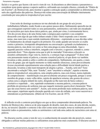 Pensamento e linguagem

faciais e os gestos que fazem e de ouvir o tom de voz. Já discutimos as abreviaturas e passaremos a
considerar neste ponto apenas o aspecto auditivo, utilizando um exemplo clássico, extraído do “Diário de
um Escritor”, de Dostoyevski, para mostrar o quanto a entoação ajuda a compreender as diferenciações
sutis dos significados das palavras. Dostoyevski relata uma conversação de bêbados inteiramente
constituída por uma palavra irreproduzível por escrito:


           Uma noite de domingo aconteceu ter-me abeirado de um grupo de seis jovens
        trabalhadores bêbados, tendo ficado a uns quinze passos deles. Subitamente apercebi-me de
        que conseguiam exprimir todos os seus pensamentos, sentimentos e até todo um encadeado
        de raciocínios por meio dessa única palavra, que, ainda por cima, é extremamente breve.
        Um dos jovens disse-a de uma forma rude e enérgica para exprimir o seu completo
        desacordo com algo de que todos tinham estado a falar. Outro responde com o mesmo
        nome, mas num tom e num sentido totalmente diferentes – exprimindo as suas dúvidas sobre
        os fundamentos da atitude negativa do primeiro. Eis senão quando um terceiro se exalta
        contra o primeiro, irrompendo abruptamente na conversação e gritando excitadamente a
        mesma palavra, mas desta vez como se fora uma praga ou uma obscenidade. Aqui o
        segundo parceiro voltou a interferir, zangado com o terceiro, o agressor, retendo-o, como
        querendo dizer: “Tens alguma coisa que te pôr às marradas? Estávamos a discutir os
        assuntos calmamente e logo vens tu, metes-te, e começas logo a praguejar!” E disse todo
        este pensamento numa só palavra, a mesma venerável palavra; só que desta vez também
        levantou a mão, pondo-a sobre o ombro do companheiro. Subitamente, um quarto, o mais
        novo do grupo, que até àquele momento se tinha mantido silencioso, como provavelmente
        tivesse encontrado repentinamente uma solução para a dificuldade inicial donde partira a
        discussão, levantou a mão num transporte de alegria e gritou ... Eureka, será isto? Terei
        encontrado a solução? Não, nem “Eureka”, nem “encontrei a solução”, repetiu a mesma
        palavra irreproduzível, uma palavra, uma simples palavra, mas com êxtase, numa explosão
        de comprazimento – manifestação essa provavelmente um pouco exagerada, porque o sexto
        membro do grupo, o mais velho deles, sujeito de aparência soturna, não gostou da coisa e
        cortou cerce a alegria infantil do outro, dirigindo-se-lhe num tom de baixo solene e
        exortativo e repetindo ... sim, repetindo exatamente a mesma palavra, a mesma palavra
        proibida em presença de senhoras mas que naquele momento queria dizer claramente “Para
        que são esses berros sem sentido?”. Assim, sem terem proferido mais nenhuma palavra, nem
        uma sequer, repetiram aquela elocução querida seis vezes de enfiada, seis vezes sucessivas e
        entenderam-se perfeitamente. (Diário de Um Escritor, ano de 1873).


   A inflexão revela o contexto psicológico em que se deve compreender determinada palavra. Na
história de Dostoyevsky, tratava-se de uma negação de desafio, num dos casos, de uma dúvida, noutro,
de ira, no terceiro. Quando o contexto é tão claro como neste exemplo, torna-se realmente possível
transmitir todos os pensamentos, todos os sentimentos e até toda uma cadeia de raciocínios com uma só
palavra.

   No discurso escrito, como o tom de voz e o conhecimento do assunto não são possíveis, somos
obrigados a utilizar muitas palavras e a utilizarmos essas palavras mais exatamente. O discurso escrito é


 file:///C|/site/livros_gratis/pensamento_linguagem.htm (100 of 112) [22/1/2002 15:45:21]
 