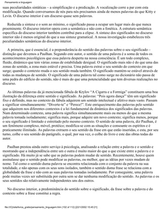 Pensamento e linguagem

suas peculiaridades sintáticas – a simplificação e a predicação. A vocalização corre a par com esta
modificação. Quando conversamos de nós para nós precisamos ainda de menos palavras do que Kitty e
Levin. O discurso interior é um discurso quase sem palavras.

   Reduzida a sintaxe e o som ao mínimo, o significado passa a ocupar um lugar mais do que nunca
proeminente. O discurso interior opera com a semântica e não com a fonética. A estrutura semântica
específica do discurso interior também contribui para a elipse. A sintaxe dos significados no discurso
interior não é menos original do que a sua sintaxe gramatical. A nossa investigação estabeleceu três
peculiaridades semânticas do discurso interior.

    A primeira, que é essencial, é a preponderância do sentido das palavras sobre o seu significado –
distinção que devemos a Paulhan. Segundo este autor, o sentido de uma palavra é a soma de todos os
acontecimentos psicológicos que essa palavra desperta na nossa consciência. É um todo complexo,
fluido, dinâmico que tem várias zonas de estabilidade desigual. O significado mais não é do que uma das
zonas do sentido, a zona mais estável e precisa. Uma palavra extrai o seu sentido do contexto em que
surge; quando o contexto muda o seu sentido muda também. O significado mantém-se estável através de
todas as mudanças de sentido. O significado de uma palavra tal como surge no dicionário não passa de
uma pedra do edifício do sentido, não é mais do que uma potencialidade que tem diversas realizações no
discurso.

    As últimas palavras da já mencionada fábula de Krylov “A Cigarra e a Formiga” constituem uma boa
ilustração da diferença entre sentido e significado. As palavras: “Pois agora dança'” têm um significado
fixo e definido, mas no contexto da fábula adquirem um sentido intelectual e afetivo mais vasto. Passam
a significar simultaneamente: “Diverte-te” e “Perece!”. Este enriquecimento das palavras pelo sentido
que adquirem nos diferentes contextos é a lei fundamental da dinâmica dos significados das palavras.
Num determinado contexto, uma palavra significa simultaneamente mais ou menos do que a mesma
palavra tomada isoladamente; significa mais, porque adquire um novo contexto; significa menos, porque
o seu significado é limitado e estreitado pelo mesmo contexto. O sentido de uma palavra, diz Paulhan, é
um fenômeno complexo, móvel, protéico; modifica-se com as situações e consoante os espíritos e é
praticamente ilimitado. As palavras extraem o seu sentido da frase em que estão inseridas, e esta, por seu
turno, colhe o seu sentido do parágrafo, o qual, por sua vez, o colhe do livro e este das obras todas do
autor.

   Paulhan prestou ainda outro serviço à psicologia, analisando a relação entre a palavra e o sentido e
mostrando que a independência entre um e outra é muito maior do que a que existe entre a palavra e o
significado. Há muito já se sabe que as palavras podem mudar de sentido. Recentemente, houve quem
assinalasse que o sentido pode modificar as palavras, ou melhor, que as idéias por vezes mudam de
nome. Tal como o sentido duma palavra se encontra relacionada com o conjunto da palavra na sua
totalidade, e não apenas com os seus sons isolados, também o sentido duma frase se relaciona com a
globalidade da frase e não com as suas palavras tomadas isoladamente. Por conseguinte, uma palavra
pode muitas vezes ser substituída por outra sem se dar nenhuma modificação do sentido. As palavras e os
seus sentidos são relativamente independentes uns dos outros.

   No discurso interior, a predominância do sentido sobre o significado, da frase sobre a palavra e do
contexto sobre a frase constitui a regra.


 file:///C|/site/livros_gratis/pensamento_linguagem.htm (102 of 112) [22/1/2002 15:45:21]
 