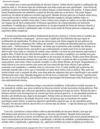 Pensamento e linguagem

    Isto conduz-nos a outras peculiaridades do discurso interior. Ambas dizem respeito à combinação das
palavras entre si. Um desses tipos de combinação será antes como que uma aglutinação – uma forma de
combinar as palavras bastante freqüente em muitas línguas e relativamente rara noutras. A língua alemã
forma freqüentemente um substantivo a partir de diversas palavras ou de frases. Em certas línguas
primitivas, tal edição de palavras constitui regra geral. Quando diversas palavras se fundem numa única,
a nova palavra não se limita a exprimir uma idéia bastante complexa, designa também todos os
elementos separados contidos nessa idéia. Como a tônica recai sempre no radical ou na idéia principal,
tais línguas são de fácil compreensão. O discurso egocêntrico da criança patenteia um fenômeno
semelhante. À medida que o discurso egocêntrico se vai aproximando da forma do discurso interior, a
criança começa a utilizar a aglutinação cada vez mais como modo de formar palavras compostas que
exprimem idéias complexas.

    A terceira peculiaridade semântica fundamental do discurso interior é a forma como os sentidos das
palavras se combinam e congregam – processo que é regido por leis diferentes das que regem as
combinações de significados. Na altura em que observamos esta forma singular de unir palavras no
discurso egocêntrico, chamamos-lhe “influxo de sentido”. Os sentidos de diferentes palavras confluem
numa outra – “influenciam-se” literalmente - de forma que as primeiras estão contidas nas últimas e as
influenciam. Da mesma forma, uma palavra que continuamente se repete num livro ou num poema
absorve por vezes todas as variantes de sentido neles contidas e se torna de certa maneira equivalente à
própria obra. O título de uma obra literária exprime o seu conteúdo e completa o seu sentido num grau
muito mais elevado do que o título de um quadro ou de uma peça de música. Títulos como Dom Quixote,
Hamlet ou Anna Karenina ilustram isto com toda a clareza; todo o sentido da obra se encontra contido
numa palavra, num nome. Outro excelente exemplo é a obra Almas Mortas, de Gogol. Originalmente, o
título referia-se aos servos mortos cujo nome não fora removido das listas oficiais e que podiam
continuar a ser comprados e vendidos como se estivessem vivos. É neste sentido que as palavras são
utilizadas durante todo o livro, que é construído em torno deste tráfico com os mortos. Mas, pela sua
íntima relação com o conjunto da obra, estas duas palavras adquirem uma nova significação e um sentido
infinitamente mais vasto. Quando chegamos ao fim do livro, a expressão “Almas mortas” significa para
nós não só os servos defuntos, mas também todos os personagens da história que estão fisicamente vivos,
mas espiritualmente mortos.

   No discurso interior, o fenômeno atinge a sua máxima incidência. Cada palavra isolada encontra-se
tão saturada de sentido, que, para a explicar no discurso exterior seriam necessárias muitas palavras. Não
é pois de surpreender que o discurso egocêntrico seja incompreensível para os outros. Watson diz que o
discurso interior seria incompreensível, mesmo que fosse possível gravá-lo. A sua opacidade acentua-se
devido a um fenômeno que, diga-se de passagem, Tolstoy notou no discurso exterior: no seu livro,
Infância, Adolescência e Juventude, descreve como, em pessoas que se encontram em contato
psicológico muito íntimo, as palavras adquirem significados especiais que só são entendidos pelos
iniciados. No discurso interior, desenvolve-se o mesmo tipo de idioma – o tipo de idioma que é difícil de
traduzir para a fala oral.

   Com isto, concluímos o nosso relance sobre as peculiaridades do discurso interior, com que nos
defrontamos pela primeira vez ao investigarmos o discurso egocêntrico. Quando fomos procurar
comparações no discurso externo, descobrimos que este último já contém, pelo menos potencialmente, os
traços característicos do discurso interno: a predicação, o declínio da oralidade, a predominância do
sentido sobre o significado, a aglutinação, etc., aparecem também em certas condições já no discurso

 file:///C|/site/livros_gratis/pensamento_linguagem.htm (103 of 112) [22/1/2002 15:45:21]
 
