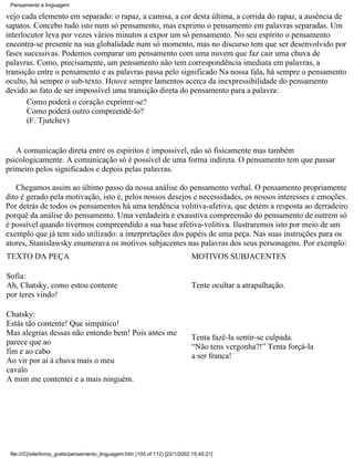 Pensamento e linguagem

vejo cada elemento em separado: o rapaz, a camisa, a cor desta última, a corrida do rapaz, a ausência de
sapatos. Concebo tudo isto num só pensamento, mas exprimo o pensamento em palavras separadas. Um
interlocutor leva por vezes vários minutos a expor um só pensamento. No seu espírito o pensamento
encontra-se presente na sua globalidade num só momento, mas no discurso tem que ser desenvolvido por
fases sucessivas. Podemos comparar um pensamento com uma nuvem que faz cair uma chuva de
palavras. Como, precisamente, um pensamento não tem correspondência imediata em palavras, a
transição entre o pensamento e as palavras passa pelo significado Na nossa fala, há sempre o pensamento
oculto, há sempre o sub-texto. Houve sempre lamentos acerca da inexpressibilidade do pensamento
devido ao fato de ser impossível uma transição direta do pensamento para a palavra:
       Como poderá o coração exprimir-se?
       Como poderá outro compreendê-lo?
       (F. Tjutchev)


   A comunicação direta entre os espíritos é impossível, não só fisicamente mas também
psicologicamente. A comunicação só é possível de uma forma indireta. O pensamento tem que passar
primeiro pelos significados e depois pelas palavras.

   Chegamos assim ao último passo da nossa análise do pensamento verbal. O pensamento propriamente
dito é gerado pela motivação, isto é, pelos nossos desejos e necessidades, os nossos interesses e emoções.
Por detrás de todos os pensamentos há uma tendência volitiva-afetiva, que detém a resposta ao derradeiro
porquê da análise do pensamento. Uma verdadeira e exaustiva compreensão do pensamento de outrem só
é possível quando tivermos compreendido a sua base afetiva-volitiva. Ilustraremos isto por meio de um
exemplo que já tem sido utilizado: a interpretações dos papéis de uma peça. Nas suas instruções para os
atores, Stanislawsky enumerava os motivos subjacentes nas palavras dos seus personagens. Por exemplo:
TEXTO DA PEÇA                                                                  MOTIVOS SUBJACENTES

Sofia:
Ah, Chatsky, como estou contente                                               Tente ocultar a atrapalhação.
por teres vindo!

Chatsky:
Estás tão contente! Que simpático!
Mas alegrias dessas não entendo bem! Pois antes me
                                                                               Tenta fazê-la sentir-se culpada.
parece que ao
                                                                               “Não tens vergonha?!” Tenta forçá-la
fim e ao cabo
                                                                               a ser franca!
Ao vir por aí à chuva mais o meu
cavalo
A mim me contentei e a mais ninguém.




 file:///C|/site/livros_gratis/pensamento_linguagem.htm (105 of 112) [22/1/2002 15:45:21]
 