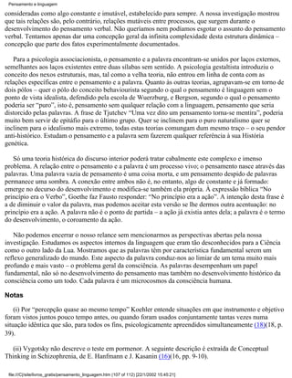 Pensamento e linguagem

consideradas como algo constante e imutável, estabelecido para sempre. A nossa investigação mostrou
que tais relações são, pelo contrário, relações mutáveis entre processos, que surgem durante o
desenvolvimento do pensamento verbal. Não queríamos nem podíamos esgotar o assunto do pensamento
verbal. Tentamos apenas dar uma concepção geral da infinita complexidade desta estrutura dinâmica –
concepção que parte dos fatos experimentalmente documentados.

   Para a psicologia associacionista, o pensamento e a palavra encontram-se unidos por laços externos,
semelhantes aos laços existentes entre duas sílabas sem sentido. A psicologia gestaltista introduziu o
conceito dos nexos estruturais, mas, tal como a velha teoria, não entrou em linha de conta com as
relações específicas entre o pensamento e a palavra. Quanto às outras teorias, agrupavam-se em torno de
dois pólos – quer o pólo do conceito behaviourista segundo o qual o pensamento é linguagem sem o
ponto de vista idealista, defendido pela escola de Wuerzburg, e Bergson, segundo o qual o pensamento
poderia ser “puro”, isto é, pensamento sem qualquer relação com a linguagem, pensamento que seria
distorcido pelas palavras. A frase de Tjutchev “Uma vez dito um pensamento torna-se mentira”, poderia
muito bem servir de epitáfio para o último grupo. Quer se inclinem para o puro naturalismo quer se
inclinem para o idealismo mais extremo, todas estas teorias comungam dum mesmo traço – o seu pendor
anti-histórico. Estudam o pensamento e a palavra sem fazerem qualquer referência à sua História
genética.

   Só uma teoria histórica do discurso interior poderá tratar cabalmente este complexo e imenso
problema. A relação entre o pensamento e a palavra é um processo vivo; o pensamento nasce através das
palavras. Uma palavra vazia de pensamento é uma coisa morta, e um pensamento despido de palavras
permanece uma sombra. A conexão entre ambos não é, no entanto, algo de constante e já formado:
emerge no decurso do desenvolvimento e modifica-se também ela própria. À expressão bíblica “No
princípio era o Verbo”, Goethe faz Fausto responder: “No princípio era a ação”. A intenção desta frase é
a de diminuir o valor da palavra, mas podemos aceitar esta versão se lhe dermos outra acentuação: no
princípio era a ação. A palavra não é o ponto de partida – a ação já existia antes dela; a palavra é o termo
do desenvolvimento, o coroamento da ação.

    Não podemos encerrar o nosso relance sem mencionarmos as perspectivas abertas pela nossa
investigação. Estudamos os aspectos internos da linguagem que eram tão desconhecidos para a Ciência
como o outro lado da Lua. Mostramos que as palavras têm por característica fundamental serem um
reflexo generalizado do mundo. Este aspecto da palavra conduz-nos ao limiar de um tema muito mais
profundo e mais vasto – o problema geral da consciência. As palavras desempenham um papel
fundamental, não só no desenvolvimento do pensamento mas também no desenvolvimento histórico da
consciência como um todo. Cada palavra é um microcosmos da consciência humana.

Notas

    (i) Por “percepção quase ao mesmo tempo” Koehler entende situações em que instrumento e objetivo
foram vistos juntos pouco tempo antes, ou quando foram usados conjuntamente tantas vezes numa
situação idêntica que são, para todos os fins, psicologicamente apreendidos simultaneamente (18)(18, p.
39).

  (ii) Vygotsky não descreve o teste em pormenor. A seguinte descrição é extraída de Conceptual
Thinking in Schizophrenia, de E. Hanfmann e J. Kasanin (16)(16, pp. 9-10).

 file:///C|/site/livros_gratis/pensamento_linguagem.htm (107 of 112) [22/1/2002 15:45:21]
 