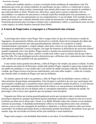 Pensamento e linguagem

   A análise por unidades aponta a via para a resolução destes problemas de importância vital. Ela
demonstra que existe um sistema dinâmico de significados em que o afetivo e o intelectual se unem,
mostra que todas as idéias contém, transmutada, uma atitude afetiva para com a porção de realidade a
que cada uma delas se refere. Permite-nos, além disso, seguir passo a passo a trajetórias entre as
necessidades e os impulsos de uma pessoa e a direção específica tomada pelos seus pensamentos, e o
caminho inverso, dos seus pensamentos ao seu comportamento e à sua atividade. Este exemplo deveria
bastar para mostrar que o método utilizado neste estudo do pensamento e da linguagem é também uma
ferramenta promissora para investigar a relação entre o pensamento verbal e a consciência como um todo
e entre aquele e as outras funções essenciais desta última.

2. A teoria de Piaget sobre a Linguagem e o Pensamento das crianças

I

    A psicologia deve muito a Jean Piaget. Não é exagero dizer-se que ele revolucionou o estudo da
linguagem e do pensamento infantis, pois desenvolveu o método clínico de investigação das idéias das
crianças que posteriormente tem sido generalizadamente utilizado. Foi o primeiro a estudar
sistematicamente a percepção e a lógica infantis; além disso, trouxe ao seu objeto de estudo uma nova
abordagem de amplitude e arrojo invulgares. Em lugar de enumerar as deficiências do raciocínio infantil
quando comparado com o dos adultos, Piaget centrou a atenção nas características distintivas do
pensamento das crianças, quer dizer, centrou o estudo mais sobre o que as crianças têm do que sobre o
que lhes falta. Por esta abordagem positiva demonstrou que a diferença entre o pensamento das crianças
e dos adultos era mais qualitativa do que quantitativa.

   Como muitas outras grandes descobertas, a idéia de Piaget é tão simples que parece evidente. Já tinha
sido expressa nas palavras de Rousseau, citadas pelo próprio Piaget, segundo as quais uma criança não é
um adulto em miniatura e o seu cérebro não é um cérebro de adulto em ponto reduzido. Por detrás desta
verdade, que Piaget escorou com provas experimentais, esta outra idéia simples – a idéia de evolução,
que ilumina todos os estudos de Piaget com uma luz brilhante.

   No entanto, apesar de toda a sua grandeza, a obra de Piaget sofre da dualidade comum a todas as
obras pioneiras da psicologia contemporânea. Esta clivagem é correlativa da crise que a psicologia está
atravessando à medida que se transforma numa ciência no verdadeiro sentido da palavra. A crise decorre
da aguda contradição entre a matéria prima factual da ciência e as suas premissas metodológicas e
teóricas, que há muito são alvo de disputa entre as concepções materialista e idealista do mundo. Na
psicologia, a luta é talvez mais aguda do que em qualquer outra disciplina.

    Enquanto nos faltou um sistema generalizadamente aceite que incorpore todo o conhecimento
psicológico disponível, qualquer descoberta factual importante conduzirá à criação de uma nova teoria
conforme aos fatos novos observados. Freud, Levy-Bruhl, Blondel, todos eles criaram os seus próprios
sistemas de psicologia. A dualidade predominante reflete-se na incongruência entre estas estruturas
teóricas, com os seus tons carregados de metafísica e idealismo, e as bases empíricas sobre que foram
construídas. Na moderna psicologia fazem-se diariamente grandes descobertas, descobertas essas que, no
entanto, logo são envolvidas em teorias ad hoc pré-científicas e semi-metafísicas.

      Piaget tenta escapar a esta dualidade fatal atendo-se aos fatos. Evita deliberadamente fazer

    file:///C|/site/livros_gratis/pensamento_linguagem.htm (11 of 112) [22/1/2002 15:45:20]
 