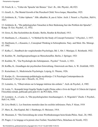 Pensamento e linguagem



10. Frisch, K. v., “Ueber die 'Sprache' der Bienen.” Zoo!. Jb., Abt. Physlol., 40,1923.

11. Gesell, A., The Mental Growth of the Preschool Child. Nova lorque, Macmillan, 1925.

12. Goldstein, K., “Ueber Aphasie.” Abh. aBuehler, K.,aus d. Schw. Arch. I. Neurol. u. Psychiat., Heft 6,
1927.

13. Goldstein, K., “Die pathologischen Tatsachen in lhrer Bedeutung fuer das Problem der Sprache”.
Kongr. D. Ges. Psychol., 12, 1932.

14. Gross, K, Das Seelenleben des Kindes. Berlin, Reuther & Reichard, 1913.

15. Hanfmann, E., e Kasanin, J., “A Method for the Study of Concept Formation.” J.Psychol., 3, 1937.

16. Hanfmann, E., e Kasanin, J., Conceptual Thinking in Schizophrenia. Nary. and Ment. Dis. Monogr.
67. 1942.

17. Kafka, C., Handbuch der vergleichenden Psychologie, Bd. I, Abt. I. Munique, E. Reinhardt, 1922.

18. Koehler, W., Intelligenzpruefungen an Menschenaffen. Berlin, J. Springer, 1921

19. Koehler, W., “Zur Psychologle des Schimpansen.. Psychol.” Forsch., I, 1921.

20. Koffka, K., Grundlagen der psychischen Entwicklung. Osterwieck am Harz, A. W. Zickfeldt, 1925.

21. Kretschmer, E., Medizinische Psychologie. Leipzig, G. Thieme, 1926.

22. Kuelpe, O., -Sovremennaja psikhologija myshlenija- (“A Psicologia Contemporânea do
Pensamento”). Novye idei v fllosofii, 16, 1914.

23. Lemaitre, A., “Observations sur la langage intérieur des enfants.”. Arch. de Psychol., 4, 1905.

24. Lenin, V., Konspekt knigi Gegelja Nauka Logiki (Notas sobre o livro de Hegel A Ciência da Lógica).
Filosofskie tetradi, publicado pelo pelo CC do PCUS(b), 1934.

25. Leontjew. A., e Luria. A.,“Die psychologischen Anschauungen L. S. Wigoiski's” Ztschr. f. Psychol.,
Heft 3-4, 1958.

26. Lévy-Bruhl, L. Les fonctions mentales dans les soclétés inférieures. Paris, F Alcan, 1918

27. Marx, K., Das Kapital, Bd. I. Hamburgo, O. Meissner, 1914.

28. Meumann, E. “Die Entwicklung der ersten Wortbedeutungen beim Kinde.Philos. Stud., 20, 1902.

29. Piaget, J. La langage at la pensée chez l'enfant. Neuchâtel-Paris, Delachaux & Niestlé, 1923.

 file:///C|/site/livros_gratis/pensamento_linguagem.htm (110 of 112) [22/1/2002 15:45:21]
 