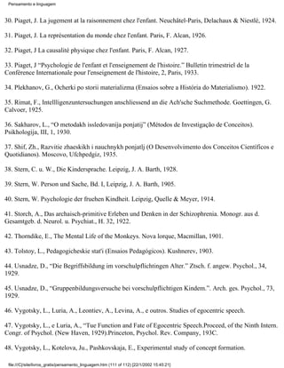 Pensamento e linguagem



30. Piaget, J. La jugement at la raisonnement chez l'enfant. Neuchâtel-Paris, Delachaux & Niestlé, 1924.

31. Piaget, J. La représentation du monde chez l'enfant. Paris, F. Alcan, 1926.

32. Piaget, J La causalité physique chez l'enfant. Paris, F. Alcan, 1927.

33. Piaget, J “Psychologie de l'enfant et l'enseignement de l'histoire.” Bulletin trimestriel de la
Conférence Internationale pour l'enseignement de l'histoire, 2, Paris, 1933.

34. Plekhanov, G., Ocherki po storii materializma (Ensaios sobre a História do Materialismo). 1922.

35. Rimat, F., Intellligenzuntersuchungen anschliessend an die Ach'sche Suchmethode. Goettingen, G.
Calvoer, 1925.

36. Sakharov, L., “O metodakh issledovanija ponjatij” (Métodos de Investigação de Conceitos).
Psikhologija, III, 1, 1930.

37. Shif, Zh., Razvitie zhaeskikh i nauchnykh ponjatlj (O Desenvolvimento dos Conceitos Científicos e
Quotidianos). Moscovo, Ufchpedgiz, 1935.

38. Stern, C. u. W., Die Kindersprache. Leipzig, J. A. Barth, 1928.

39. Stern, W. Person und Sache, Bd. I, Leipzig, J. A. Barth, 1905.

40. Stern, W. Psychologie der fruehen Kindheit. Leipzig, Quelle & Meyer, 1914.

41. Storch, A., Das archaisch-primitive Erleben und Denken in der Schizophrenia. Monogr. aus d.
Gesamtgeb. d. Neurol. u. Psychiat., H. 32, 1922.

42. Thorndike, E., The Mental Life of the Monkeys. Nova lorque, Macmillan, 1901.

43. Tolstoy, L., Pedagogicheskie stat'i (Ensaios Pedagógicos). Kushnerev, 1903.

44. Usnadze, D., “Die Begriffsbildung im vorschulpflichtingen Alter.” Ztsch. f. angew. Psychol., 34,
1929.

45. Usnadze, D., “Gruppenbildungsversuche bei vorschulpflichtigen Kindem.”. Arch. ges. Psychol., 73,
1929.

46. Vygotsky, L., Luria, A., Leontiev, A., Levina, A., e outros. Studies of egocentric speech.

47. Vygotsky, L., e Luria, A., “Tue Function and Fate of Egocentric Speech.Proceed, of the Ninth Intern.
Congr. of Psychol. (New Haven, 1929).Princeton, Psychol. Rev. Company, 193C.

48. Vygotsky, L., Kotelova, Ju., Pashkovskaja, E., Experimental study of concept formation.

 file:///C|/site/livros_gratis/pensamento_linguagem.htm (111 of 112) [22/1/2002 15:45:21]
 