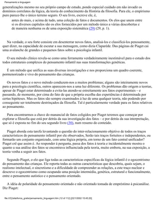 Pensamento e linguagem

generalizações mesmo no seu próprio campo de estudo, pondo especial cuidado em não invadir os
domínios correlatos da lógica, da teoria do conhecimento da História da filosofia. Para ele, o empirismo
puro parece-lhe o único terreno seguro. O seu livro, escreve ele, é,
      antes do mais, e acima de tudo, uma coleção de fatos e documentos. Os elos que unem entre
      si os diversos capítulos são os elos fornecidos por um método único a várias descobertas e
      de maneira nenhuma os de uma exposição sistemática (29) (29, p. 1).


   Na verdade, o seu forte consiste em desenterrar novos fatos, analisá-los e classificá-los penosamente,
quer dizer, na capacidade de escutar a sua mensagem, como dizia Claparède. Das páginas de Piaget cai
uma avalanche de grandes e pequenos fatos sobre a psicologia infantil.

   O seu método clínico revela-se como uma ferramenta verdadeiramente inestimável para o estudo dos
todos estruturais complexos do pensamento infantil nas suas transformações genéticas.

   É um método que unifica as suas diversas investigações e nos proporciona um quadro coerente,
pormenorizado e vivo do pensamento das crianças.

   Os novos fatos e o novo método conduzem-nos a muitos problemas; alguns são inteiramente novos
para a psicologia científica, outros aparecem-nos a uma luz diferente. Os problemas dão origem a teorias,
apesar de Piaget estar determinado a evita-las atendo-se estreitamente aos fatos experimentais – e
passando, de momento, por cima do fato de que a própria escolha das experiências é determinada por
certas hipóteses. Mas os fatos são sempre examinados à luz de uma qualquer teoria, não podendo por
conseguinte ser totalmente destrinçados da filosofia. Tal é particularmente verdade para os fatos relativos
ao pensamento.

   Para encontrarmos a chave do manancial de fatos coligidos por Piaget teremos que começar por
explorar a filosofia que está por detrás da sua investigação dos fatos – e por detrás da sua interpretação,
que só é exposta no fim do seu segundo livro (30), num resumo do conteúdo.

   Piaget aborda esta tarefa levantando a questão do inter-relacionamento objetivo de todos os traços
característicos do pensamento infantil por ele observados, Serão tais traços fortuitos e independentes, ou
formarão um conjunto organizado, com uma lógica própria, em torno de um fato central unificador?
Piaget crê que assim é. Ao responder à pergunta, passa dos fatos á teoria e incidentalmente mostra o
quanto a sua análise dos fatos se encontrava influenciada pela teoria, muito embora, na sua exposição, a
teoria venha a seguir aos fatos.

   Segundo Piaget, o elo que liga todas as características específicas da lógica infantil é o egocentrismo
do pensamento das crianças. Ele reporta todas as outras características que descobriu, quais sejam, o
realismo intelectual, o sincretismo e a dificuldade de compreender as relações, a este traço nuclear e
descreve o egocentrismo como ocupando uma posição intermédia, genética, estrutural e funcionalmente,
entre o pensamento autístico e o pensamento orientado.

   A idéia de polaridade do pensamento orientado e não orientado tomada de empréstimo à psicanálise.
Diz Piaget:

 file:///C|/site/livros_gratis/pensamento_linguagem.htm (12 of 112) [22/1/2002 15:45:20]
 