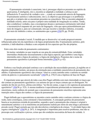 Pensamento e linguagem




            O pensamento orientado é consciente, isto é, prossegue objetivos presentes no espírito de
        quem pensa, É inteligente, isto é, encontra-se adaptado a realidade e esforça-se por
        influenciá-la. É suscetível de verdade e erro ... e pode ser comunicado através da linguagem.
        O pensamento autístico é subconsciente, isto é, os objetivos que prossegue e os problemas
        que põe a si próprio não se encontram presentes na consciência. Não se encontra adaptado à
        realidade externa, antes cria para si próprio uma realidade de imaginação ou sonhos. Tende,
        não a estabelecer verdades, mas a recompensar desejos e permanece estritamente individual
        e incomunicável enquanto tal, por meio da linguagem, visto que opera primordialmente por
        meio de imagens e, para ser comunicado, tem que recorrer a métodos indiretos, evocando,
        por meio de símbolos e mitos, os sentimentos que o guiam (29)(29, pp. 59-60).


    O pensamento orientado é social. À medida que se desenvolve vai sendo progressivamente
influenciado pelas leis da experiência e da lógica propriamente dita. O pensamento autístico, pelo
contrário, é individualista e obedece a um conjunto de leis especiais que lhe são próprias.

   Entre estes dois modos de pensamento contrastantes:
      há muitas variedades no que respeita ao seu grau de comunicabilidade. Estas variedades
      intermédias obedecerão necessariamente a uma lógica especial, que também é uma lógica
      intermédia entre a lógica do autismo e a lógica da inteligência. Propomos dar o nome de
      pensamento egocêntrico à principal forma intermédia (29)(29, p. 62).


   Embora a sua função principal continue a ser a satisfação das necessidades pessoais, já engloba em si
algumas adaptações mentais, um pouco da orientação para a realidade característica do pensamento dos
adultos. O pensamento egocêntrico das crianças “situa-se a meio caminho entre o autismo no sentido
estrito da palavra e o pensamento socializado” (30)(30, p. 276) É esta a hipótese de base de Piaget.

   É importante notar que através de toda a sua obra Piaget sublinha com mais intensidade os traços que
são comuns ao pensamento egocêntrico e ao autismo do que os traços comuns que os distinguem. No
sumário do fim do seu livro, afirma com ênfase: “no fim de contas, o jogo é a lei suprema do pensamento
egocêntrico” (30)(30, p. 323). A mesma tendência é especialmente pronunciada no tratamento do
sincretismo, muito embora ele assinale que o mecanismo do pensamento sincrético representa uma
transição entre a lógica dos sonhos e a lógica do pensamento.

   Piaget defende que o egocentrismo se encontra a meio caminho entre o autismo extremo e a lógica da
razão, tanto cronológica, como estrutural e funcionalmente. A concepção genética do pensamento
baseia-se na premissa extraída de psicanálise, segundo a qual o pensamento das crianças é original e
naturalmente autístico e só se transforma em pensamento realista por efeito de uma longa e persistente
pressão social. Piaget assinala que isto não desvaloriza a inteligência da criança. “A atividade lógica não
esgota a inteligência” (30)(30, p. 267). A imaginação é importante para resolver problemas, mas não se
preocupa com verificações e provas, coisas que são condições necessárias da busca da verdade. A


 file:///C|/site/livros_gratis/pensamento_linguagem.htm (13 of 112) [22/1/2002 15:45:20]
 