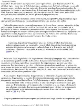 Pensamento e linguagem

necessidade de verificarmos e comprovarmos o nosso pensamento – quer dizer a necessidade da
atividade lógica – surge mais tarde. Esta defasagem será de esperar, diz Piaget, visto que o pensamento
começa a servir a satisfação imediata muito antes de procurar a verdade, forma mais espontânea do
pensamento é o jogo ou as imaginações plenas de desejo que fazem o desejável parecer inatingível. Até à
idade de sete ou oito anos o jogo domina a tal ponto o pensamento da criança, que é muito difícil
distinguir a invenção deliberada, da fantasia que a criança julga ser verdade.

   Resumindo, o autismo é encarado como a forma original, mais primitiva, do pensamento; a lógica
aparece relativamente tarde; e o pensamento egocêntrico é o elo genético entre ambos.

   Embora Piaget nunca tenha apresentado esta concepção de uma forma coerente e sistemática, é ela a
pedra de toque de todo o seu edifício teórico. É certo que por mais de uma vez ele afirma que o
pressuposto da natureza intermédia do pensamento infantil e uma hipótese, mas também diz que tal
hipótese está tão próxima do senso comum que lhe parece pouco mais discutível do que o próprio fato do
egocentrismo infantil. Segue os traços do egocentrismo na sua evolução e até a natureza da atividade
prática da criança e até ao posterior desenvolvimento das atitudes sociais.


           É claro que, do ponto de vista genético, temos que partir da atividade da criança para
        podermos compreender o seu pensamento; e essa atividade é incontestavelmente egocêntrica
        e egotista. O instinto social sob a sua forma bem definida só se desenvolve mais tarde. O
        primeiro período crítico a este respeito só ocorre por volta dos sete ou oito anos de idade
        (30)(30, p. 276).


   Antes desta idade, Piaget tende a ver o egocentrismo como algo que impregna tudo. Considera direta
ou indiretamente egocêntricos todos os fenômenos da lógica infantil na sua rica variedade. Do
sincretismo, importante expressão do egocentrismo, diz inequivocamente que impregna todo o
pensamento da criança, tanto na sua esfera verbal, como na sua esfera sensorial Após os sete ou oito
anos, quando o pensamento socializado começa a ganhar forma, os traços egocêntricos não desaparecem
instantaneamente. Desaparecem das operações sensoriais da criança, mas continuam cristalizados na área
mais abstrata do pensamento puramente verbal.

   A sua concepção da predominância do egocentrismo na infância leva Piaget a concluir que o
egocentrismo do pensamento se encontra tão intimamente relacionado com a natureza psíquica da
criança que é impermeável à experiência. As influências a que os adultos submetem as crianças
      não se encontram nestas como se se tratasse de uma placa fotográfica: são assimiladas, quer
      dizer, são deformadas pelo ser vivo que as sofre e implantam-se na sua própria substância. É
      esta substância psicológica da criança, ou, por outras palavras, a estrutura e o funcionamento
      característicos do pensamento da criança que procuramos descrever e em certa medida
      explicar (30)(30, p. 338).


   Esta passagem resume a natureza dos pressupostos básicos de Piaget e conduz-nos ao problema geral


 file:///C|/site/livros_gratis/pensamento_linguagem.htm (14 of 112) [22/1/2002 15:45:20]
 