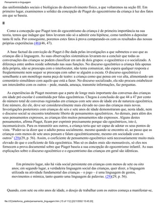 Pensamento e linguagem

das uniformidades sociais e biológicas do desenvolvimento físico, a que voltaremos na seção III. Em
primeiro lugar, examinemos a solidez da concepção de Piaget do egocentrismo da criança à luz dos fatos
em que se baseia.

II

   Como a concepção que Piaget tem do egocentrismo da criança é de primeira importância na sua
teoria, temos que indagar que fatos levaram não só a admitir esta hipótese, como também a depositar
tanta fé nela. Por conseguinte, poremos estes fatos à prova comparando-os com os resultados das nossas
próprias experiências (46)(46, 47).

   A base factual da convicção de Piaget é-lhe dada pelas investigações a que submeteu o uso que as
crianças dão à linguagem. As suas observações sistemáticas levaram-no a concluir que todas as
conversações das crianças se podem classificar em um de dois grupos: o egocêntrico e o socializado. A
diferença entre ambos reside sobretudo nas suas funções. No discurso egocêntrico a criança fala apenas
dela própria, não se preocupa com o interlocutor, não tenta comunicar, não espera qualquer resposta e
freqüentemente nem sequer se preocupa com saber se alguém a escuta. O discurso egocêntrico é
semelhante a um monólogo numa peça de teatro: a criança como que pensa em voz alta, alimentando um
comentário simultâneo com aquilo que está a fazer. No discurso socializado, ela não procura estabelecer
um intercâmbio com os outros – pede, manda, ameaça, transmite informações, faz perguntas.

   As experiências de Piaget mostram que a parte de longe mais importante das conversas das crianças
em idade pré-escolar é constituída por falas egocêntricas. Chegou à conclusão de que 44 a 47 por cento
do número total de conversas registadas em crianças com sete anos de idade era de natureza egocêntrica.
Este número, diz ele, deve ser consideravelmente mais elevado no caso das crianças mais novas.
Investigações posteriores com crianças de seis e sete anos de idade demonstraram que, nesta idade, nem
o discurso social se encontra totalmente liberto de pensamentos egocêntricos. Ao demais, para além dos
seus pensamentos expressos, as crianças têm muitos pensamentos não expressos. Alguns destes
pensamentos, afirma Piaget, ficam por exprimir precisamente porque são egocêntricos, isto é,
incomunicáveis. Para os transmitir aos outros, a criança teria que ser capaz de adotar os seus pontos de
vista. “Poder-se-ia dizer que o adulto pensa socialmente. mesmo quando se encontra só, ao passo que as
crianças com menos de sete anos pensam e falam egocêntricamente, mesmo em sociedade com os
outros” (29)(29, p. 56). Assim, o coeficiente de pensamento egocêntrico será necessariamente muito mais
elevado do que o coeficiente de fala egocêntrica. Mas só os dados orais são mensuráveis, só eles nos
fornecem a prova documental sobre que Piaget baseia a sua concepção do egocentrismo infantil. As suas
explicações sobre o discurso egocêntrico e o egocentrismo das crianças em geral são idênticas.


                Em primeiro lugar, não há vida social persistente em crianças com menos de sete ou oito
            anos; em segundo lugar, a verdadeira linguagem social das crianças, quer dizer, a linguagem
            utilizada na atividade fundamental das crianças – o jogo – é uma linguagem de gestos,
            movimentos e mímica, tanto quanto uma linguagem de palavras. (29)(29, p. 56).


       Quando, com sete ou oito anos de idade, o desejo de trabalhar com os outros começa a manifestar-se,

     file:///C|/site/livros_gratis/pensamento_linguagem.htm (15 of 112) [22/1/2002 15:45:20]
 
