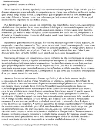 Pensamento e linguagem

a fala egocêntrica continua a subsistir.

   Na sua descrição do discurso egocêntrico e do seu desenvolvimento genético, Piaget sublinha que esse
discurso não cumpre nenhuma função no comportamento da criança e que se limita a atrofiar-se à medida
que a criança atinge a idade escolar. As experiências que nós próprios levamos a cabo, apontam para
conclusões diferentes. Estamos em crer que o discurso egocêntrico assume desde muito cedo um papel
muito definido e importante na atividade da criança.

    Para determinarmos qual a causa da fala egocêntrica e que circunstâncias a provocam, organizamos as
atividades das crianças duma forma muito semelhante à de Piaget, acrescentando-lhes porém uma série
de frustrações e de dificuldades. Por exemplo, quando uma criança se preparava para pintar, descobria
subitamente que não havia papel, ou lápis da cor que necessitava. Por outras palavras, obrigavamo-la a
defrontar-se com determinados problemas, obstruindo a sua atividade livre.(ver capítulo 7 sobre outros
aspectos destes problemas)

   Descobrimos que nestas situações difíceis, o coeficiente de discurso egocêntrico quase duplicava, em
comparação com o número normal de Piaget para a mesma idade e também em comparação com o nosso
próprio número para crianças que não se defrontavam com estes problemas. A criança tentaria dominar e
remediar a situação falando para si própria: “Onde está o lápis? Preciso de lápis azul. Deixa lá, vou
desenhar com o lápis vermelho e molho-o com água; ficará mais escuro e parecerá azul”.

   Nas mesmas atividades sem impedimentos, o nosso coeficiente de fala egocêntrica era até um pouco
inferior ao de Piaget. Portanto, é legítimo presumir que as interrupções do livre desenrolar da atividade
são estímulos importantes para o discurso egocêntrico. Esta descoberta adequa-se com duas premissas
que o próprio Piaget refere repetidas vezes ao longo do seu livro. Uma delas é a chamada lei da
consciência, segundo a qual os obstáculos ou as perturbações duma atividade automática fazem com que
o autor dessa atividade se aperceba dela. A outra premissa é a que afirma que o discurso é uma expressão
desse processo de tomada de consciência.

    As nossas descobertas indicam que o discurso egocêntrico já não se limita a ser um simples
acompanhamento da atividade da criança Para além de ser um meio de expressão e de libertação de
tensão em breve se torna um instrumento de pensamento no sentido próprio do termo – um instrumento
para buscar e planear a solução de um problema. Um acidente ocorrido durante uma das nossas
experiências proporciona-nos um bom exemplo da forma como o discurso egocêntrico pode alterar o
curso de uma atividade: uma criança de cinco anos estava a desenhar um automóvel quando a ponta do
lápis se quebrou. Apesar do acidente, a criança tentou acabar o círculo que representava uma roda,
pressionando o lápis sobre o papel com muita força, mas nada surgiu, a não ser uma linha vincada e sem
cor. A criança sussurrou de si para si: “Está partido.” pôs o lápis de lado, substitui-o por aquarela e
começou a desenhar um carro partido em resultado de um acidente, continuando a falar de si para si
acerca da alteração da sua pintura. A expressão egocêntrica da criança acidentalmente provocada afetou
tão manifestamente a sua atividade, que é difícil tomá-la erradamente por um simples subproduto, por
um acompanhamento que não interferisse com a melodia. As nossas experiências evidenciaram
alterações muito complexas na inter-relação entre a atividade e a fala egocêntrica. Observamos como o
discurso egocêntrico começava por marcar o resultado final de um ponto de viragem de uma atividade,
deslocando-se depois gradualmente para o meio e finalmente para o início da atividade, passando a
assumir uma função diretora, de planeamento, e elevando a atividade da criança ao nível de um

 file:///C|/site/livros_gratis/pensamento_linguagem.htm (16 of 112) [22/1/2002 15:45:20]
 